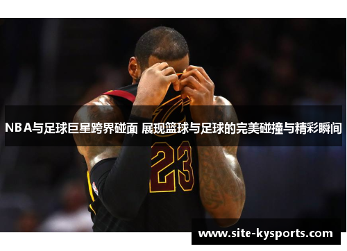 NBA与足球巨星跨界碰面 展现篮球与足球的完美碰撞与精彩瞬间