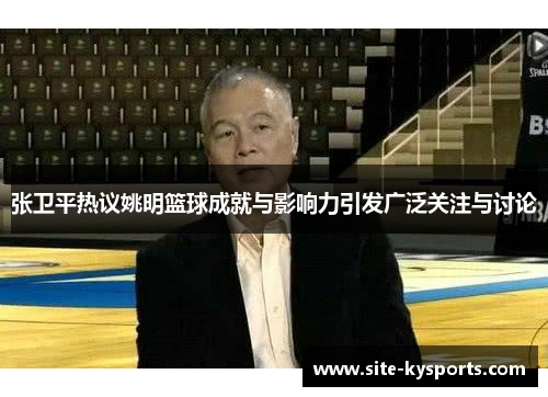 张卫平热议姚明篮球成就与影响力引发广泛关注与讨论