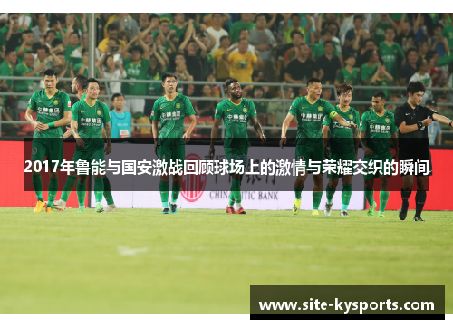 2017年鲁能与国安激战回顾球场上的激情与荣耀交织的瞬间