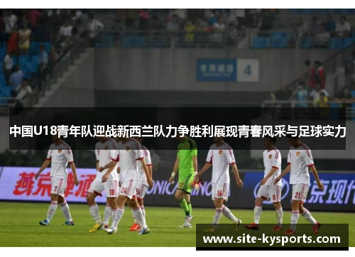 中国U18青年队迎战新西兰队力争胜利展现青春风采与足球实力
