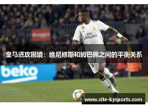 皇马进攻困境：维尼修斯和姆巴佩之间的平衡关系